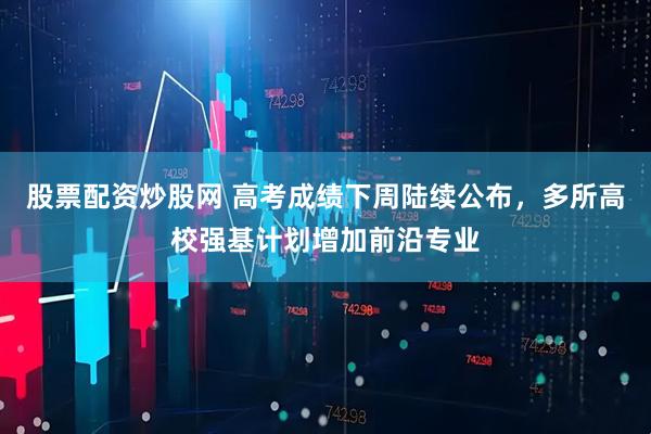 股票配资炒股网 高考成绩下周陆续公布，多所高校强基计划增加前沿专业