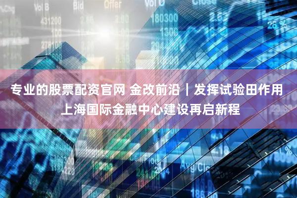 专业的股票配资官网 金改前沿｜发挥试验田作用  上海国际金融中心建设再启新程