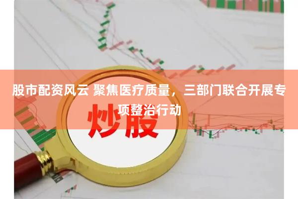 股市配资风云 聚焦医疗质量，三部门联合开展专项整治行动