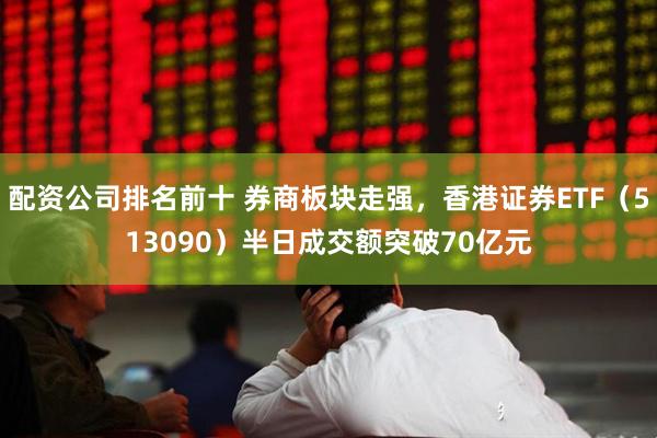 配资公司排名前十 券商板块走强，香港证券ETF（513090）半日成交额突破70亿元