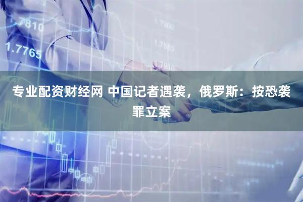 专业配资财经网 中国记者遇袭，俄罗斯：按恐袭罪立案
