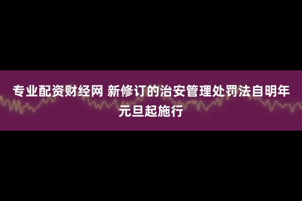 专业配资财经网 新修订的治安管理处罚法自明年元旦起施行