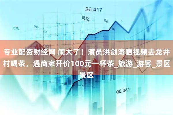 专业配资财经网 闹大了！演员洪剑涛晒视频去龙井村喝茶，遇商家开价100元一杯茶_旅游_游客_景区