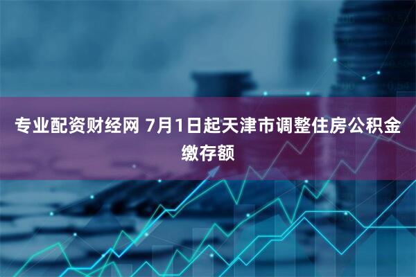专业配资财经网 7月1日起天津市调整住房公积金缴存额