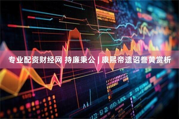 专业配资财经网 持廉秉公 | 康熙帝遗诏誊黄赏析