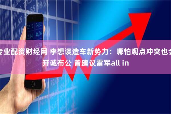 专业配资财经网 李想谈造车新势力：哪怕观点冲突也会开诚布公 曾建议雷军all in