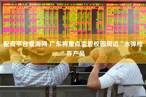 配资平台查询网 广东将重点监管校园周边“水弹枪”等产品