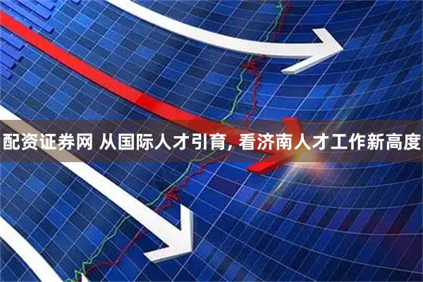 配资证券网 从国际人才引育, 看济南人才工作新高度