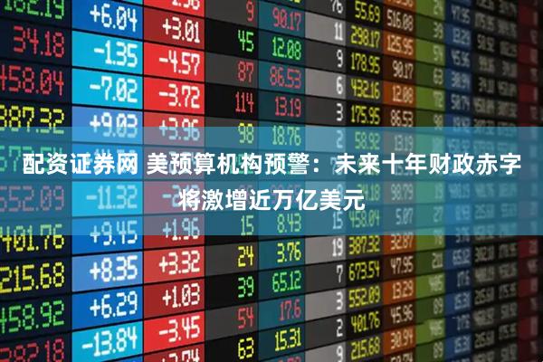 配资证券网 美预算机构预警：未来十年财政赤字将激增近万亿美元