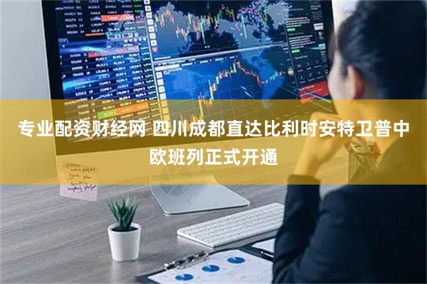 专业配资财经网 四川成都直达比利时安特卫普中欧班列正式开通