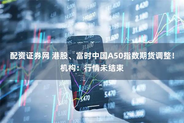 配资证券网 港股、富时中国A50指数期货调整！机构：行情未结束