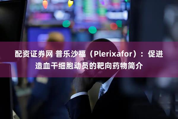 配资证券网 普乐沙福（Plerixafor）：促进造血干细胞动员的靶向药物简介