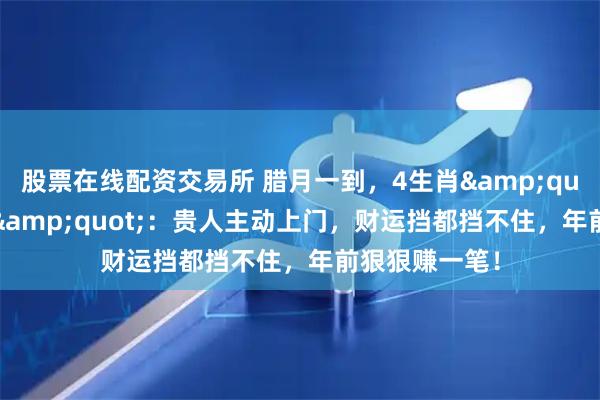股票在线配资交易所 腊月一到，4生肖"咸鱼翻身"：贵人主动上门，财运挡都挡不住，年前狠狠赚一笔！