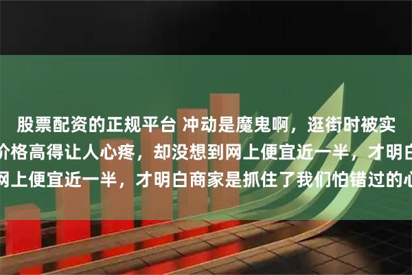 股票配资的正规平台 冲动是魔鬼啊,逛街时被实体店所谓定制款吸引,价格高得让人心疼,却没想到网上便宜近一半,才明白商家是抓住了我们怕错过的心理