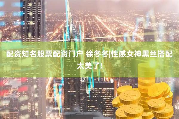 配资知名股票配资门户 徐冬冬|性感女神黑丝搭配太美了!